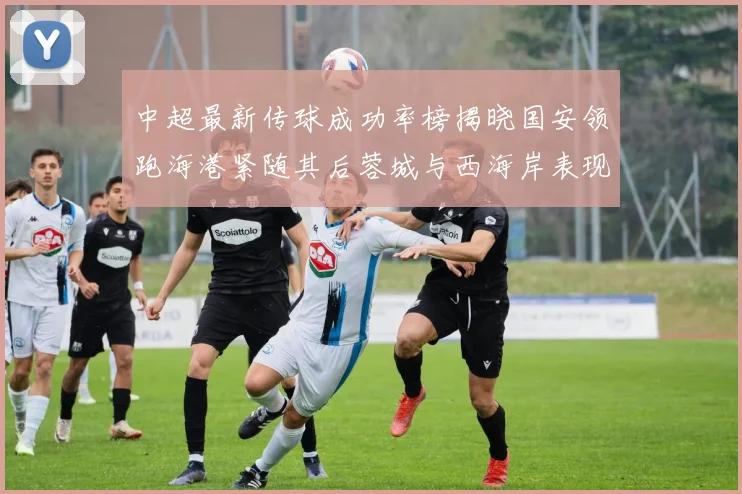 中超最新传球成功率榜揭晓国安领跑海港紧随其后蓉城与西海岸表现不俗