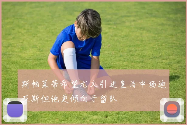 斯帕莱蒂希望尤文引进皇马中场迪亚斯但他更倾向于留队