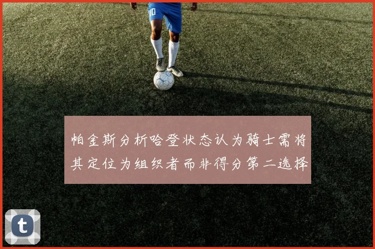 帕金斯分析哈登状态认为骑士需将其定位为组织者而非得分第二选择