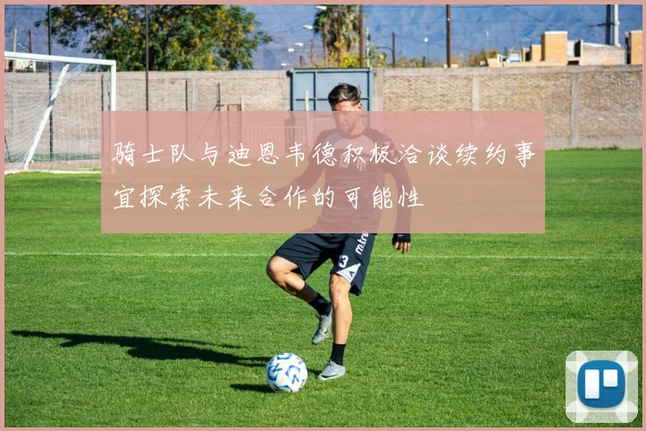 骑士队与迪恩韦德积极洽谈续约事宜探索未来合作的可能性