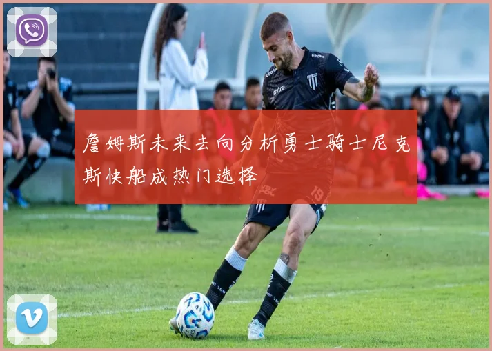 詹姆斯未来去向分析勇士骑士尼克斯快船成热门选择