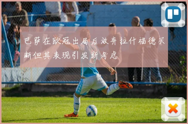巴萨在欧冠出局后放弃拉什福德买断但其表现引发新考虑